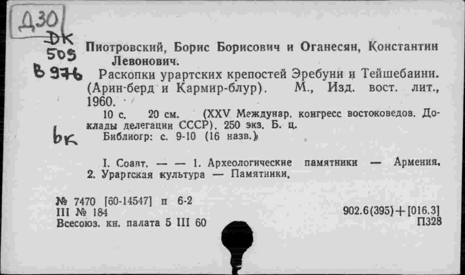 ﻿crnfc Пиотровский, Борис Борисович и Оганесян, Константин эор Левонович.
Ь9ЯЧ> Раскопки урартских крепостей Эребуни и Тейшебаини. (Арин-берд и Кармир-блур). М., Изд. вост, лит., 1960. ■>
10 с. 20 см. (XXV Междунар. конгресс востоковедов. До-I клады делегации СССР). 250 экз. Б. ц.
Библиогр: с. 9-10 (16 назв.)»
I. Соапт. — — 1. Археологические памятники — Армения.
2. Урартская культура — Памятники,
№ 7470 [60-14547] п 6-2
III Ns 184
Всесоюз. кн. палата 5 III 60
902.6(395)4-[016.3]
П328